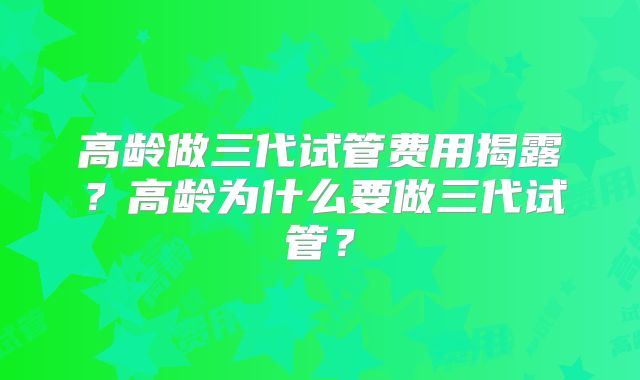高龄做三代试管费用揭露？高龄为什么要做三代试管？