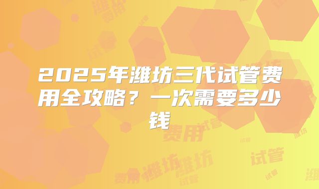 2025年潍坊三代试管费用全攻略？一次需要多少钱