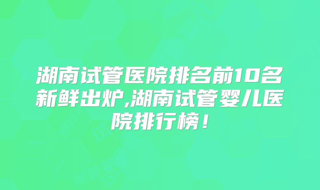 湖南试管医院排名前10名新鲜出炉,湖南试管婴儿医院排行榜！