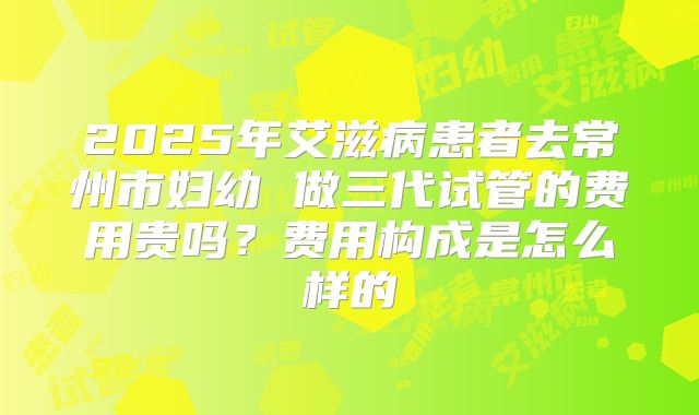 2025年艾滋病患者去常州市妇幼 做三代试管的费用贵吗？费用构成是怎么样的