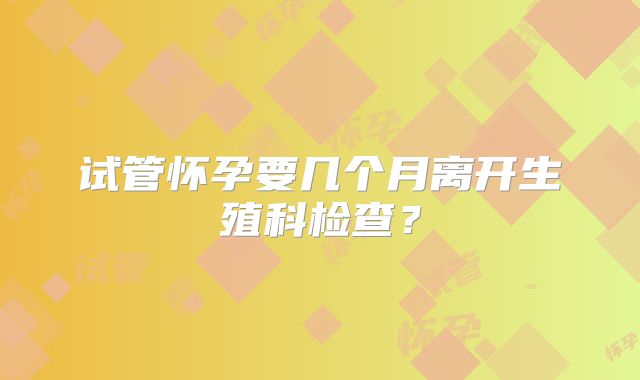 试管怀孕要几个月离开生殖科检查？