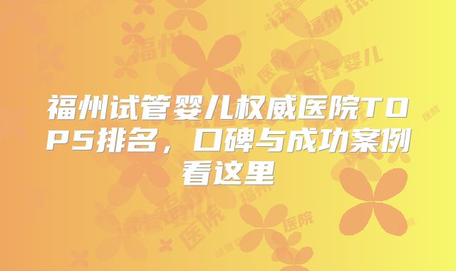 福州试管婴儿权威医院TOP5排名,口碑与成功案例看这里