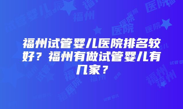 福州试管婴儿医院排名较好?福州有做试管婴儿有几家?