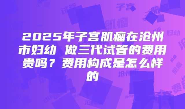 2025年子宫肌瘤在沧州市妇幼 做三代试管的费用贵吗？费用构成是怎么样的