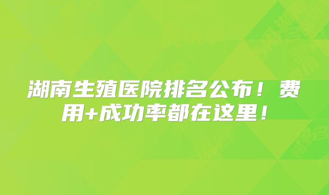湖南生殖医院排名公布!费用+成功率都在这里!