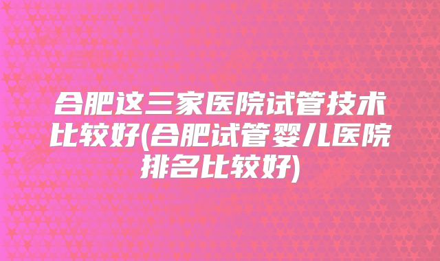 合肥这三家医院试管技术比较好(合肥试管婴儿医院排名比较好)