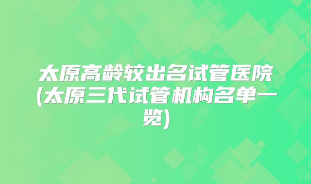 太原高龄较出名试管医院(太原三代试管机构名单一览)