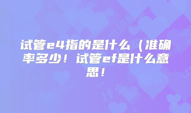 试管e4指的是什么(准确率多少!试管ef是什么意思!