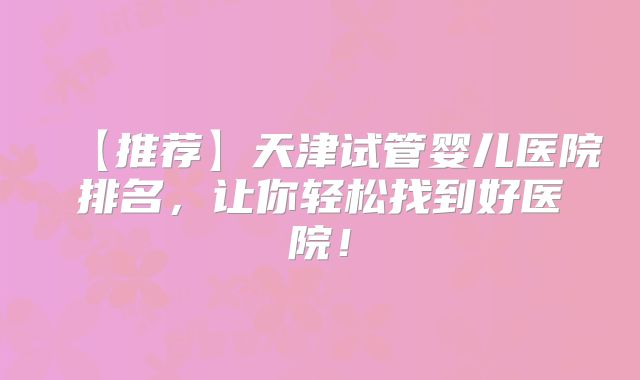 【推荐】天津试管婴儿医院排名，让你轻松找到好医院！