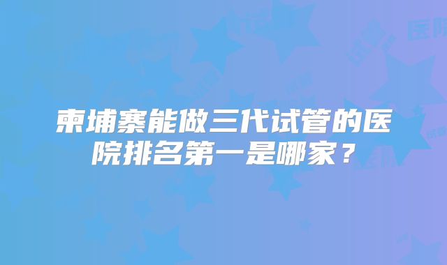 柬埔寨能做三代试管的医院排名第一是哪家?