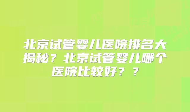 北京试管婴儿医院排名大揭秘？北京试管婴儿哪个医院比较好？？