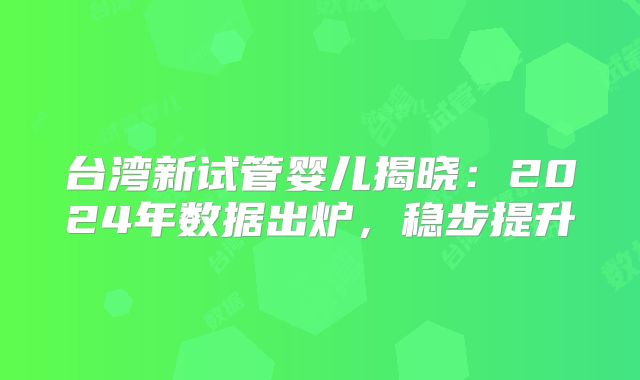 台湾新试管婴儿揭晓：2024年数据出炉，稳步提升
