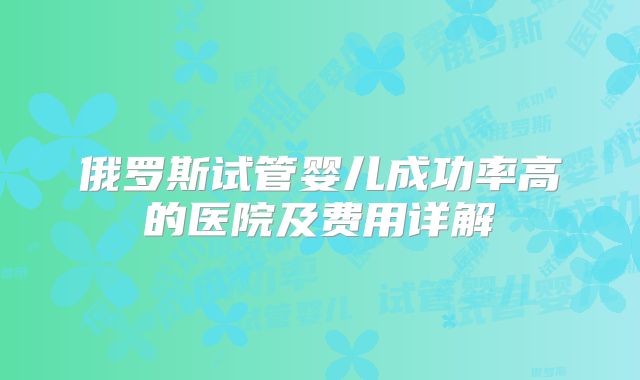 俄罗斯试管婴儿成功率高的医院及费用详解