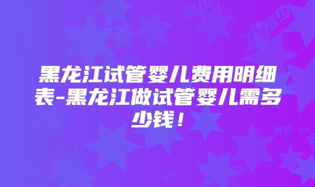黑龙江试管婴儿费用明细表-黑龙江做试管婴儿需多少钱！