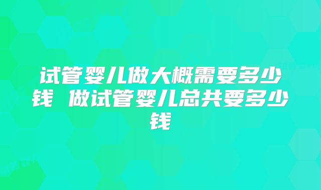 试管婴儿做大概需要多少钱 做试管婴儿总共要多少钱