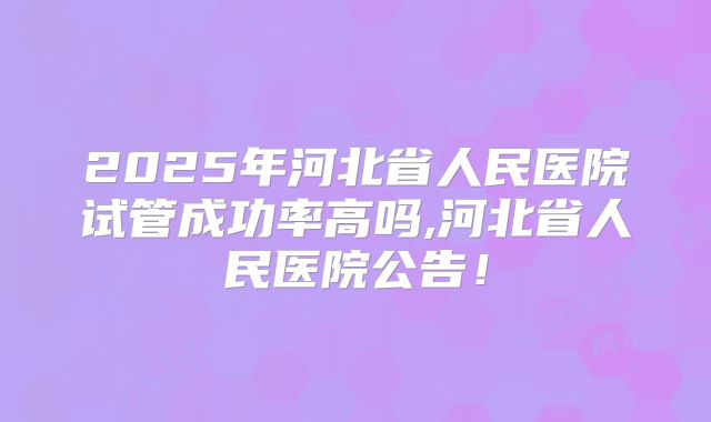 2025年河北省人民医院试管成功率高吗,河北省人民医院公告!