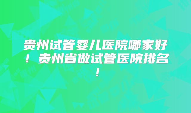 贵州试管婴儿医院哪家好!贵州省做试管医院排名!
