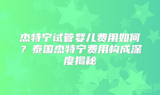 杰特宁试管婴儿费用如何？泰国杰特宁费用构成深度揭秘