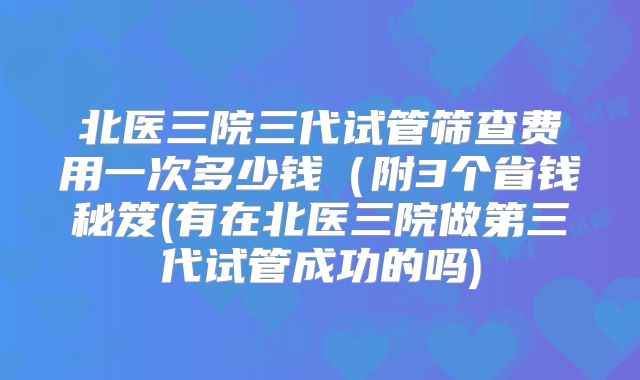 北医三院三代试管筛查费用一次多少钱(附3个省钱秘笈(有在北医三院做第三代试管成功的吗)