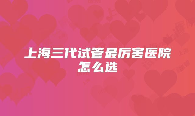 上海三代试管最厉害医院怎么选