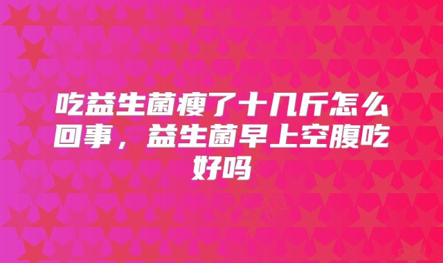 吃益生菌瘦了十几斤怎么回事，益生菌早上空腹吃好吗