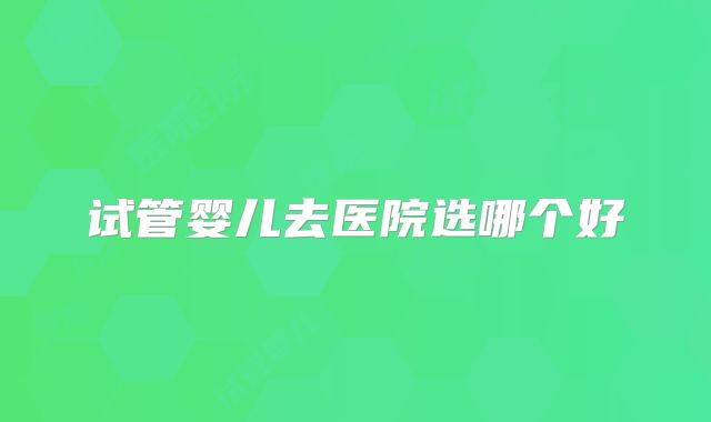 试管婴儿去医院选哪个好