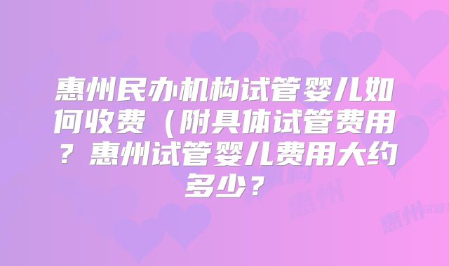 惠州民办机构试管婴儿如何收费（附具体试管费用？惠州试管婴儿费用大约多少？
