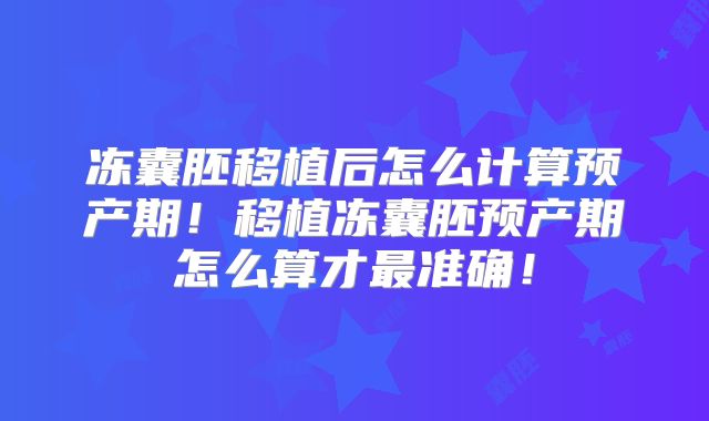 冻囊胚移植后怎么计算预产期!移植冻囊胚预产期怎么算才最准确!