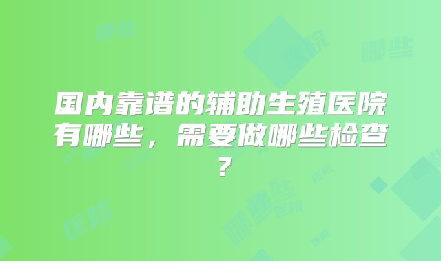 国内靠谱的辅助生殖医院有哪些，需要做哪些检查？