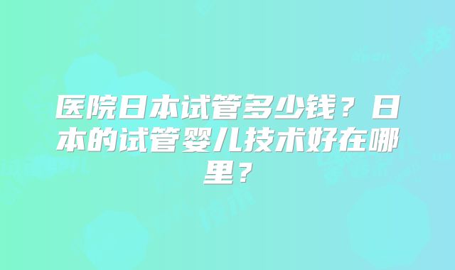 医院日本试管多少钱?日本的试管婴儿技术好在哪里?