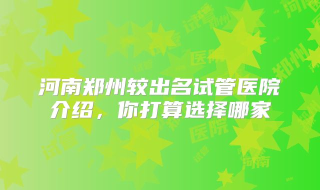 河南郑州较出名试管医院介绍，你打算选择哪家