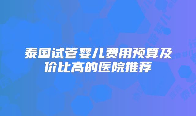 泰国试管婴儿费用预算及价比高的医院推荐