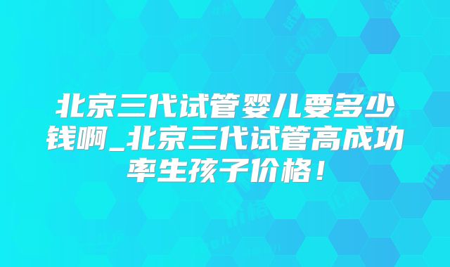 北京三代试管婴儿要多少钱啊_北京三代试管高成功率生孩子价格！