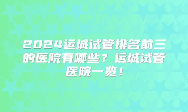 2024运城试管排名前三的医院有哪些？运城试管医院一览！
