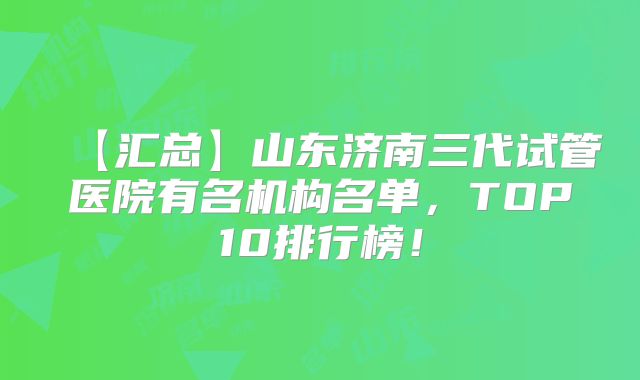 【汇总】山东济南三代试管医院有名机构名单，TOP10排行榜！