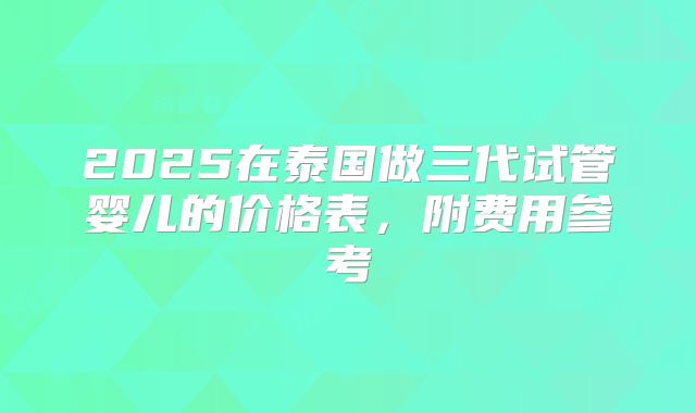 2025在泰国做三代试管婴儿的价格表,附费用参考