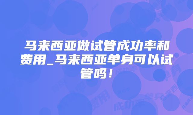 马来西亚做试管成功率和费用_马来西亚单身可以试管吗！