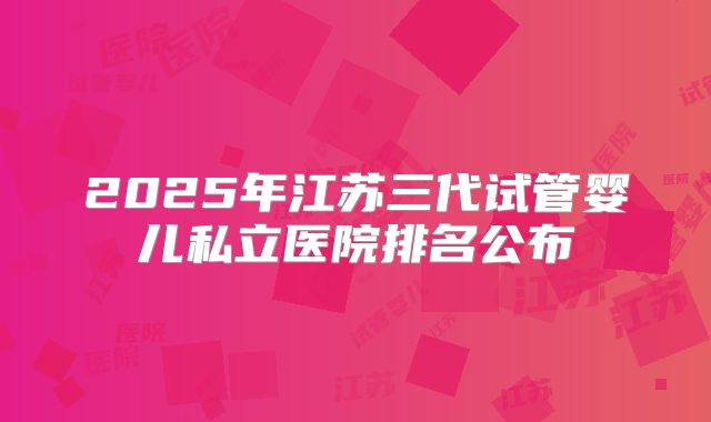 2025年江苏三代试管婴儿私立医院排名公布