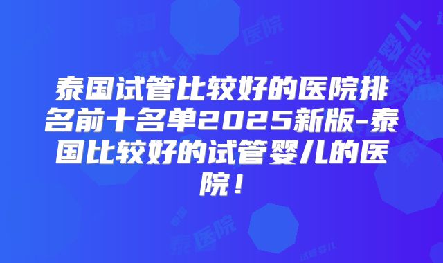 泰国试管比较好的医院排名前十名单2025新版-泰国比较好的试管婴儿的医院!