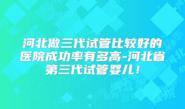 河北做三代试管比较好的医院成功率有多高-河北省第三代试管婴儿！