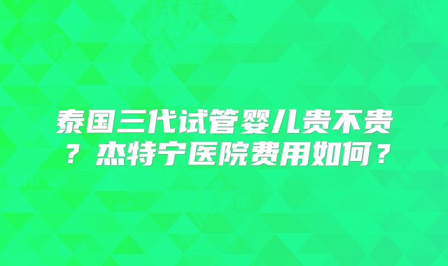 泰国三代试管婴儿贵不贵？杰特宁医院费用如何？