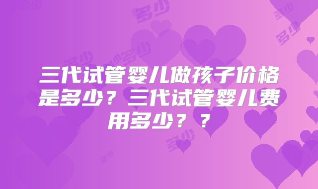 三代试管婴儿做孩子价格是多少？三代试管婴儿费用多少？？