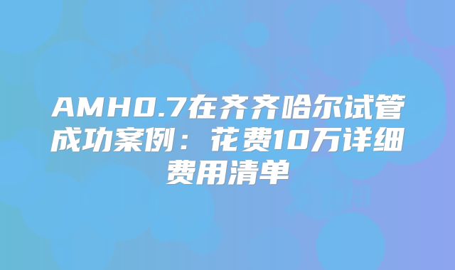 AMH0.7在齐齐哈尔试管成功案例：花费10万详细费用清单