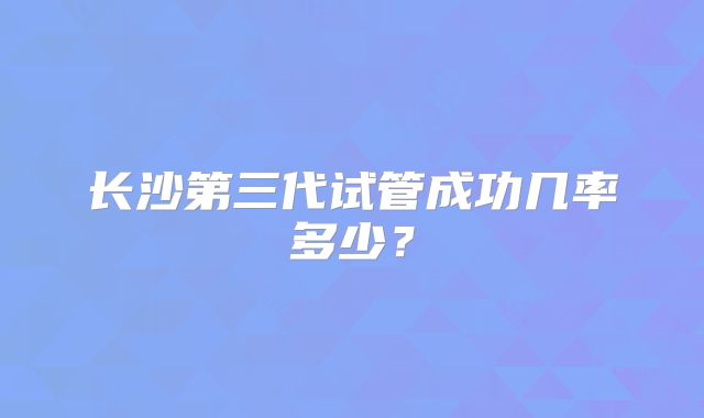 长沙第三代试管成功几率多少?