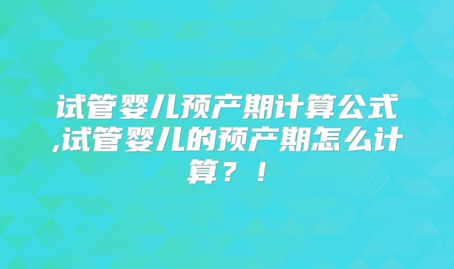 试管婴儿预产期计算公式,试管婴儿的预产期怎么计算？！