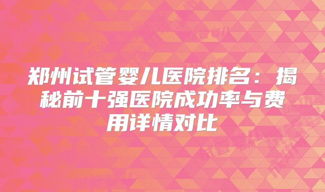 郑州试管婴儿医院排名：揭秘前十强医院成功率与费用详情对比