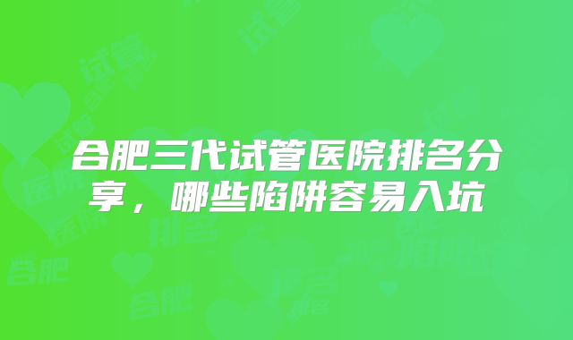 合肥三代试管医院排名分享,哪些陷阱容易入坑