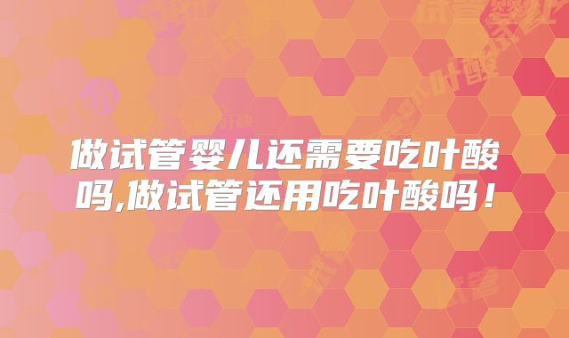 做试管婴儿还需要吃叶酸吗,做试管还用吃叶酸吗！