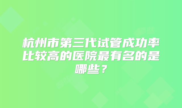 杭州市第三代试管成功率比较高的医院最有名的是哪些？