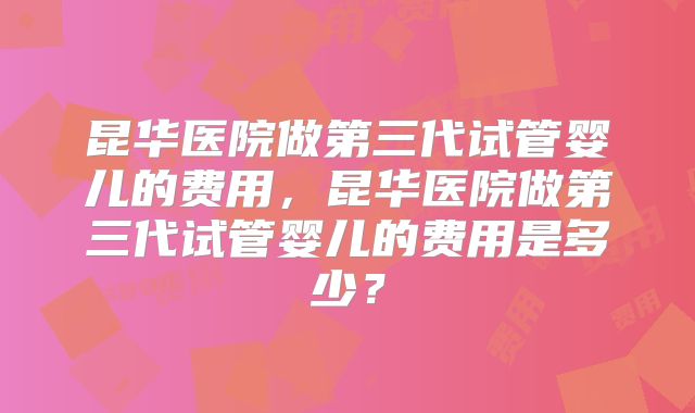昆华医院做第三代试管婴儿的费用，昆华医院做第三代试管婴儿的费用是多少？